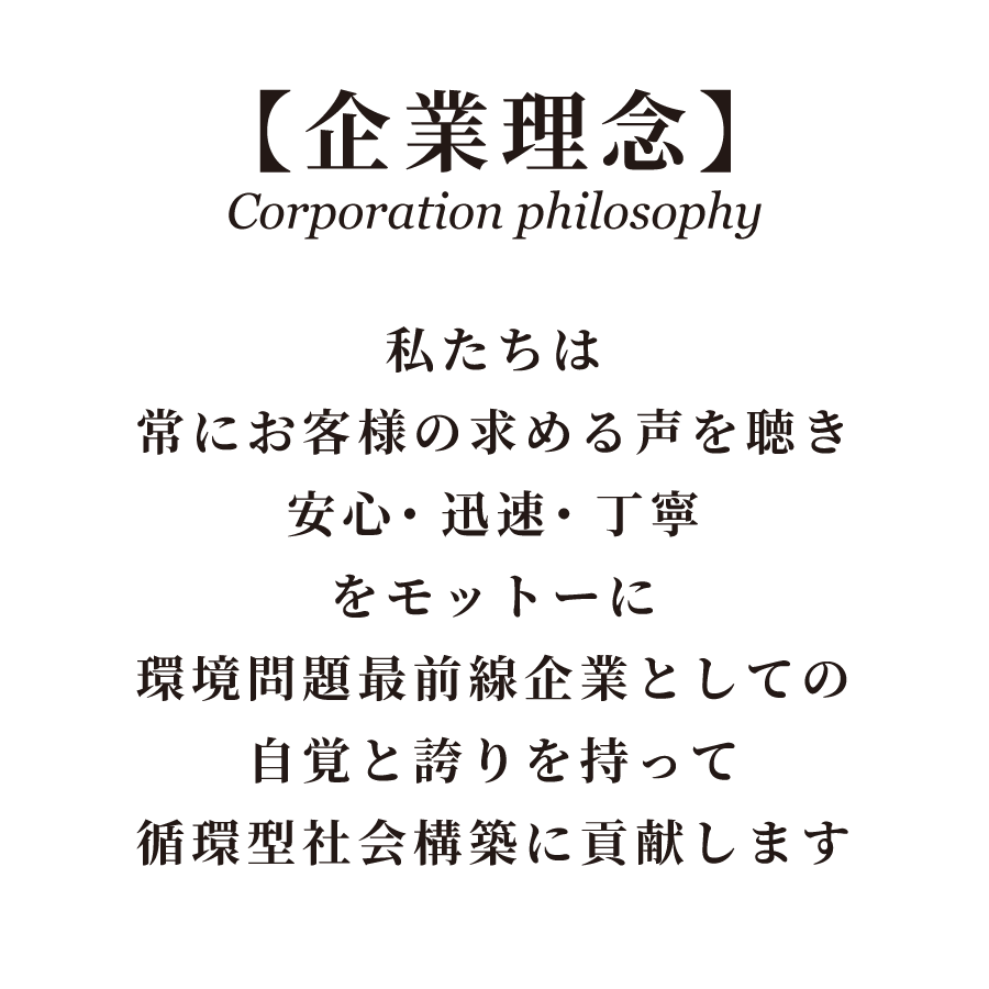 企業理念。私たちは常にお客様の求める声を聴き、安心・迅速・丁寧をモットーに、環境問題最前線企業としての自覚と誇りを持って、循環型社会構築に貢献します